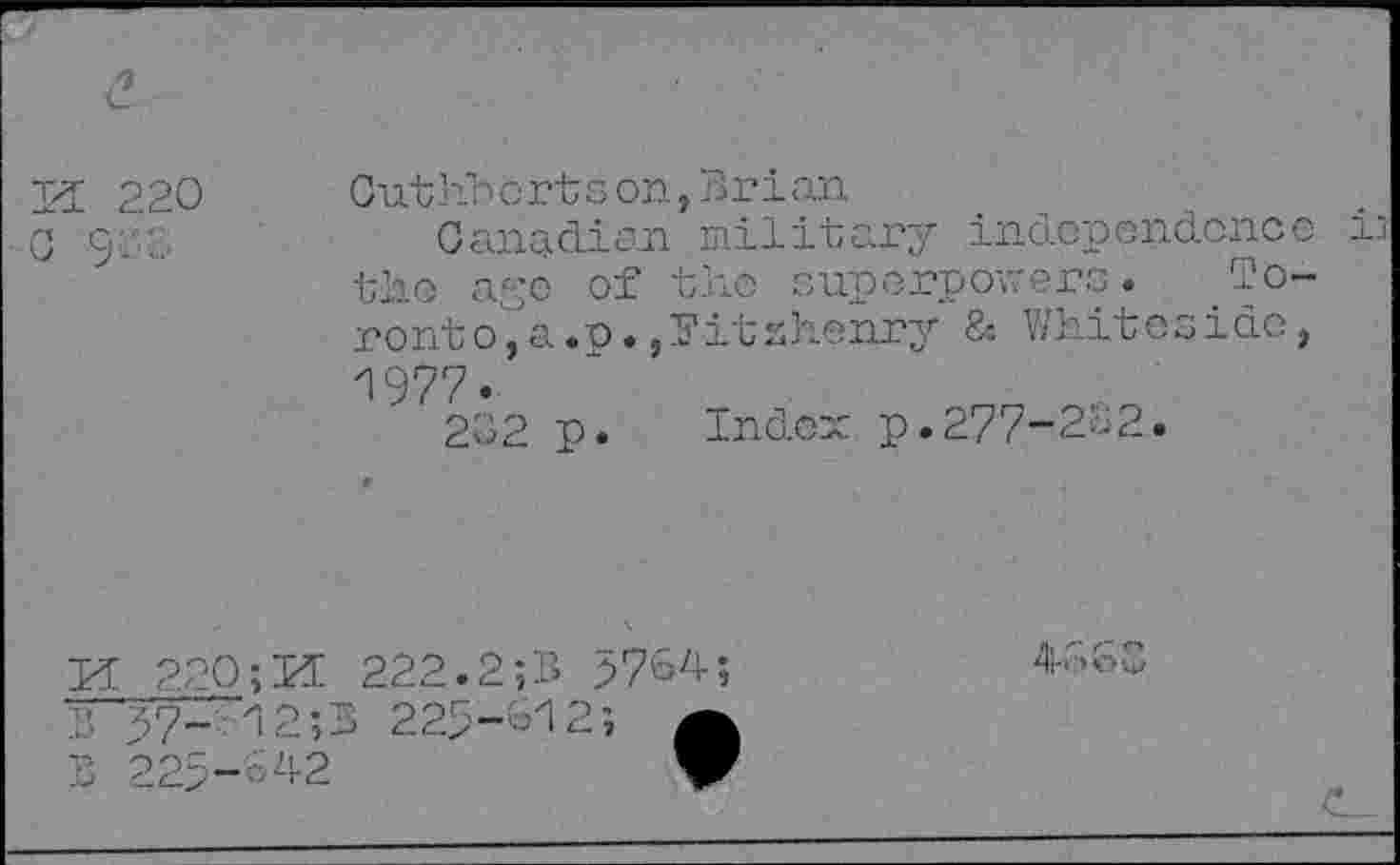 ﻿H 220
9
Cuthberts on, Brian
Canadian military independence the cage of the superpowers. Toronto, a.o. ,?itahenry & Whiteside, 1977.
232 p. Index p.277-212.
Id 220; PC 222.2;B 5764;
B 57-12;B 225-612;
>60
642